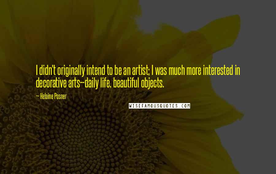 Helaine Posner Quotes: I didn't originally intend to be an artist; I was much more interested in decorative arts--daily life, beautiful objects.