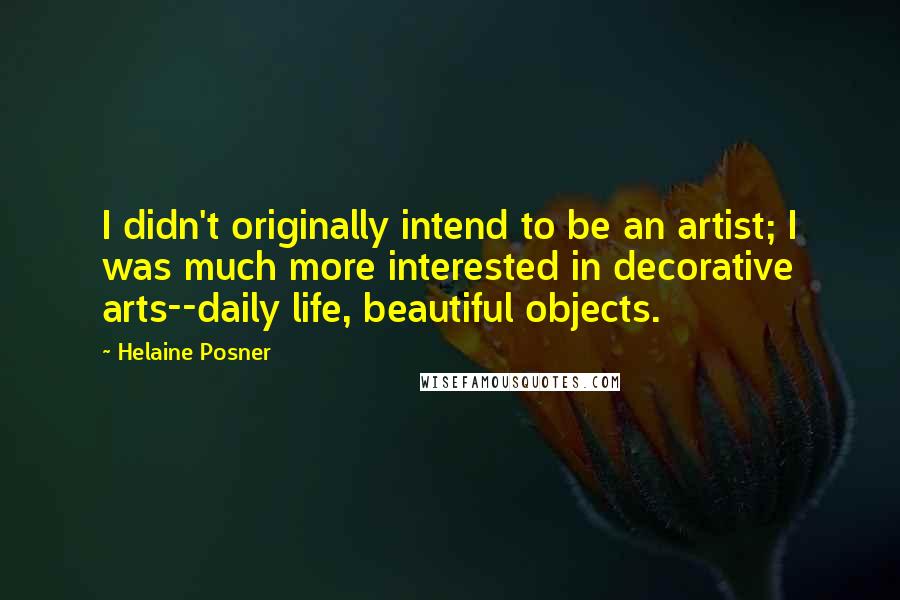 Helaine Posner Quotes: I didn't originally intend to be an artist; I was much more interested in decorative arts--daily life, beautiful objects.