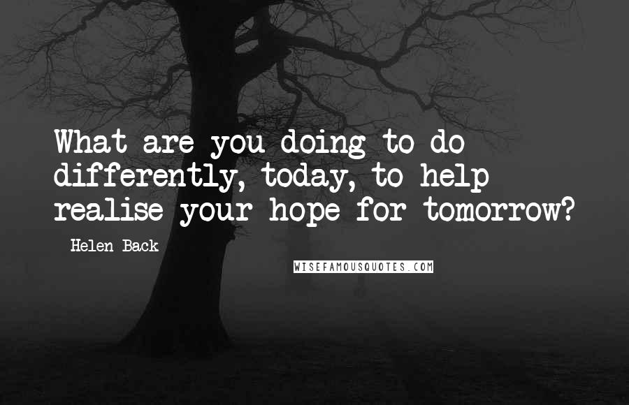 Helen Back Quotes: What are you doing to do differently, today, to help realise your hope for tomorrow?