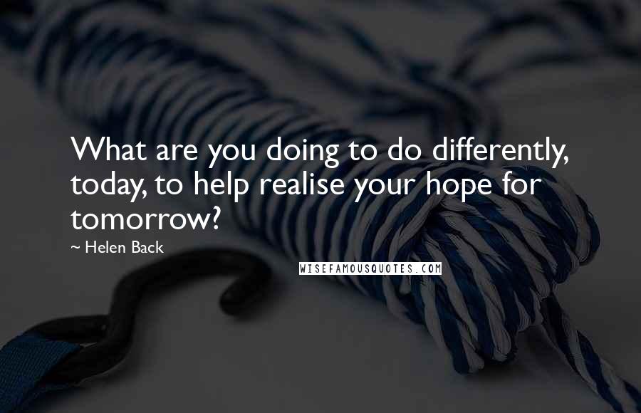 Helen Back Quotes: What are you doing to do differently, today, to help realise your hope for tomorrow?