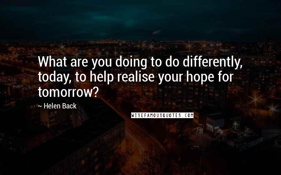 Helen Back Quotes: What are you doing to do differently, today, to help realise your hope for tomorrow?