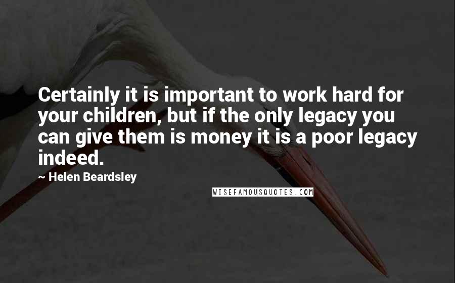 Helen Beardsley Quotes: Certainly it is important to work hard for your children, but if the only legacy you can give them is money it is a poor legacy indeed.