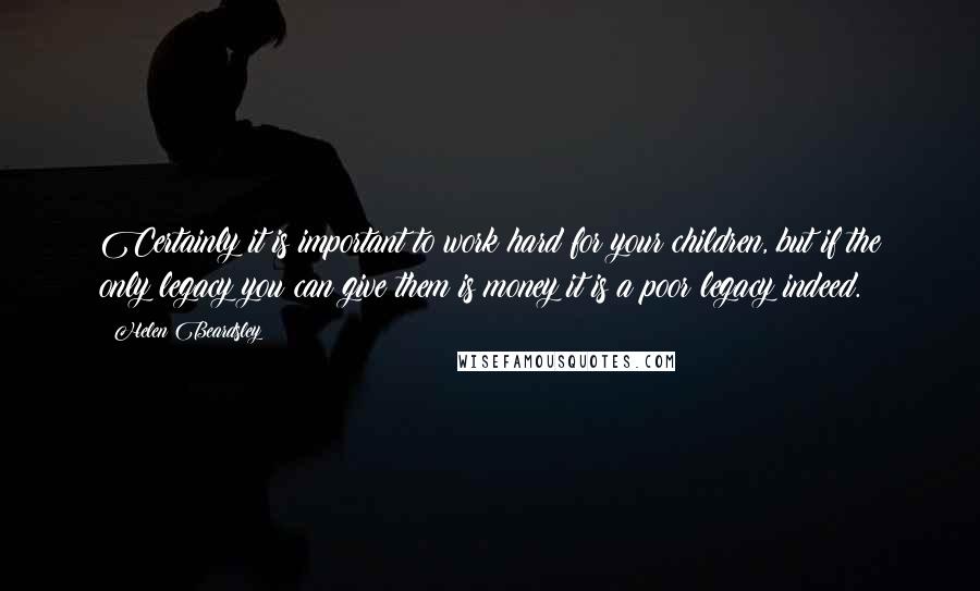 Helen Beardsley Quotes: Certainly it is important to work hard for your children, but if the only legacy you can give them is money it is a poor legacy indeed.