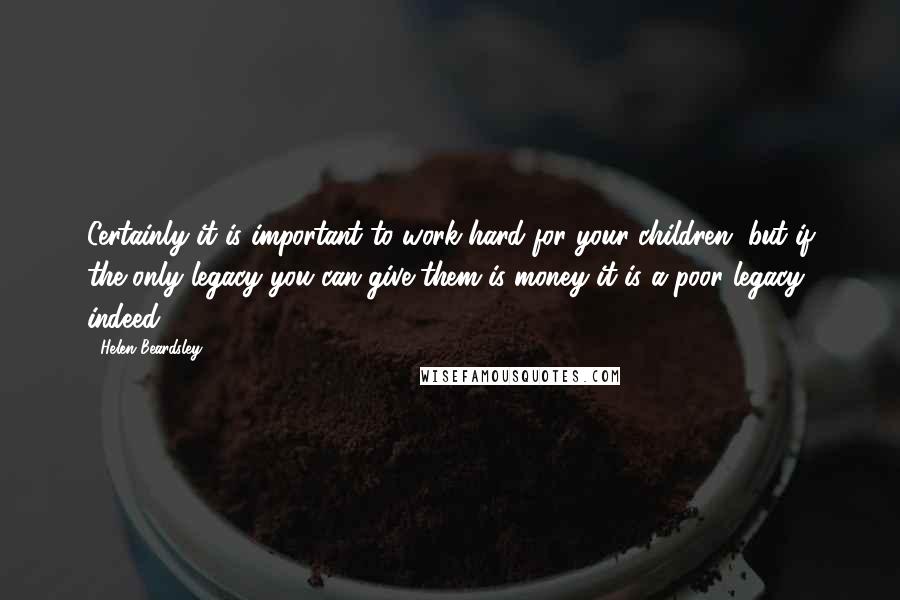 Helen Beardsley Quotes: Certainly it is important to work hard for your children, but if the only legacy you can give them is money it is a poor legacy indeed.