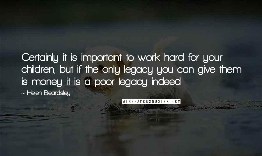 Helen Beardsley Quotes: Certainly it is important to work hard for your children, but if the only legacy you can give them is money it is a poor legacy indeed.