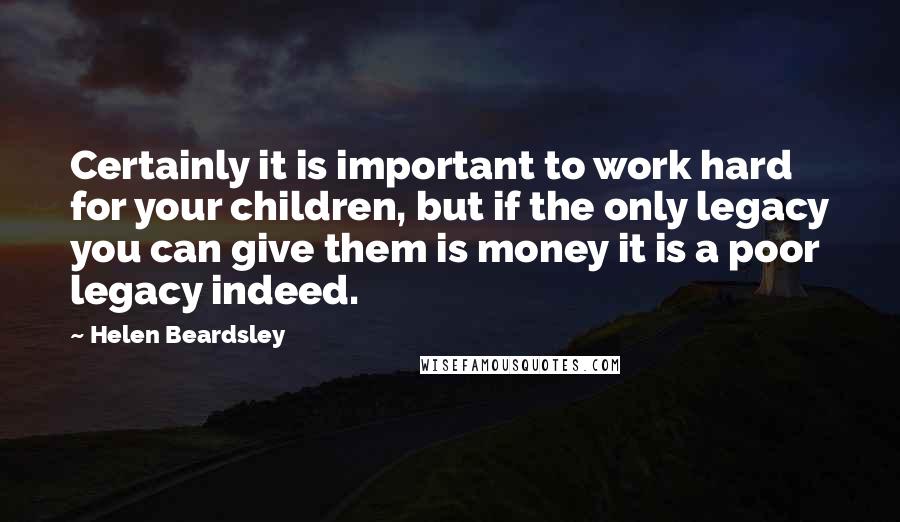 Helen Beardsley Quotes: Certainly it is important to work hard for your children, but if the only legacy you can give them is money it is a poor legacy indeed.