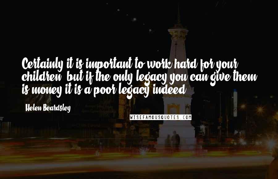 Helen Beardsley Quotes: Certainly it is important to work hard for your children, but if the only legacy you can give them is money it is a poor legacy indeed.