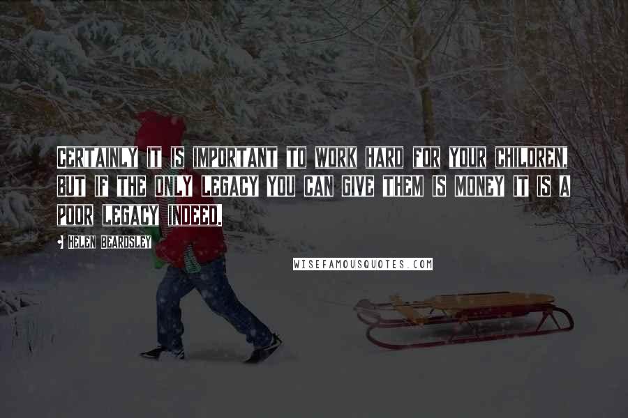 Helen Beardsley Quotes: Certainly it is important to work hard for your children, but if the only legacy you can give them is money it is a poor legacy indeed.