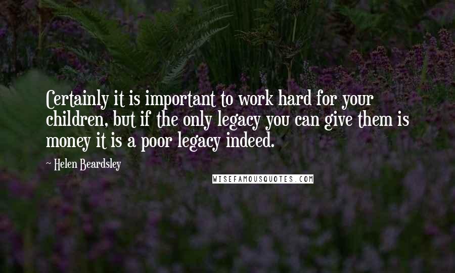 Helen Beardsley Quotes: Certainly it is important to work hard for your children, but if the only legacy you can give them is money it is a poor legacy indeed.