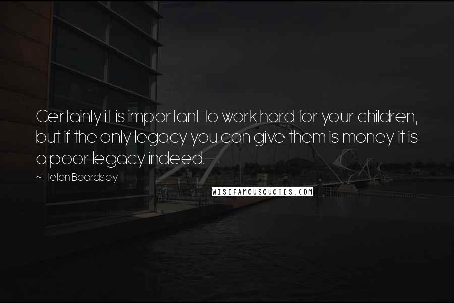 Helen Beardsley Quotes: Certainly it is important to work hard for your children, but if the only legacy you can give them is money it is a poor legacy indeed.