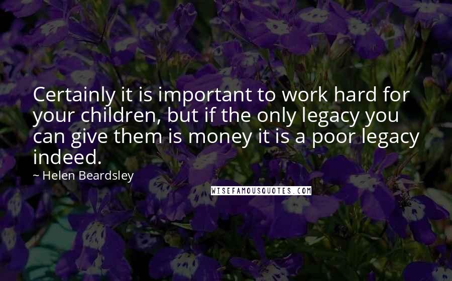 Helen Beardsley Quotes: Certainly it is important to work hard for your children, but if the only legacy you can give them is money it is a poor legacy indeed.