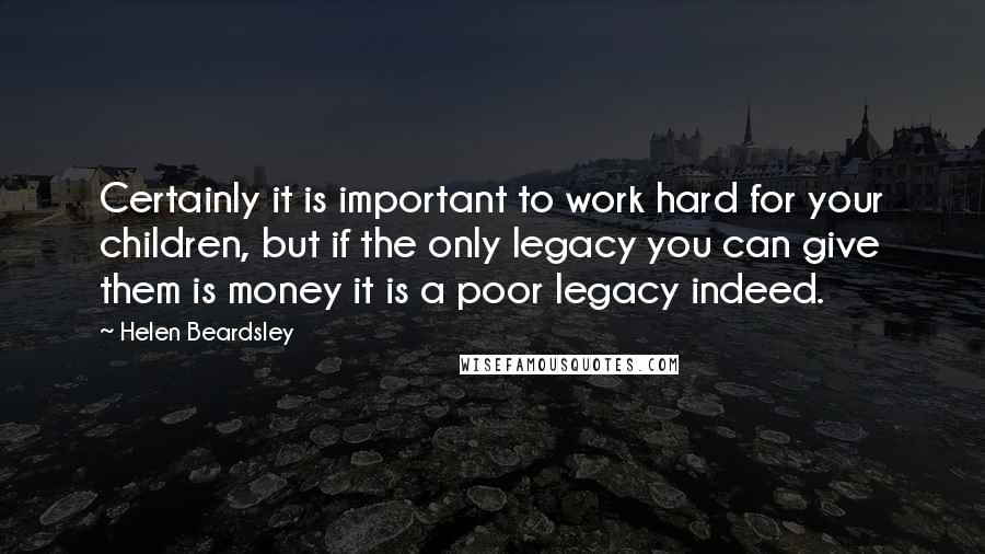 Helen Beardsley Quotes: Certainly it is important to work hard for your children, but if the only legacy you can give them is money it is a poor legacy indeed.