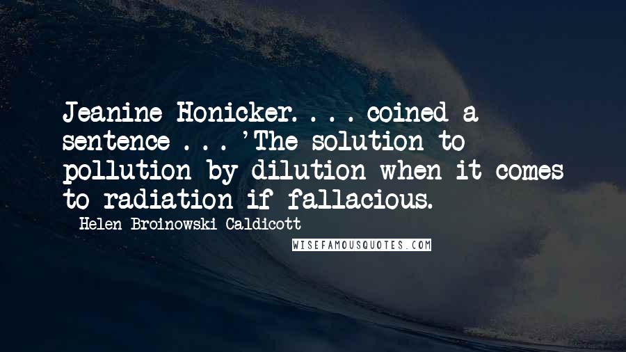 Helen Broinowski Caldicott Quotes: Jeanine Honicker. . . . coined a sentence . . . 'The solution to pollution by dilution when it comes to radiation if fallacious.