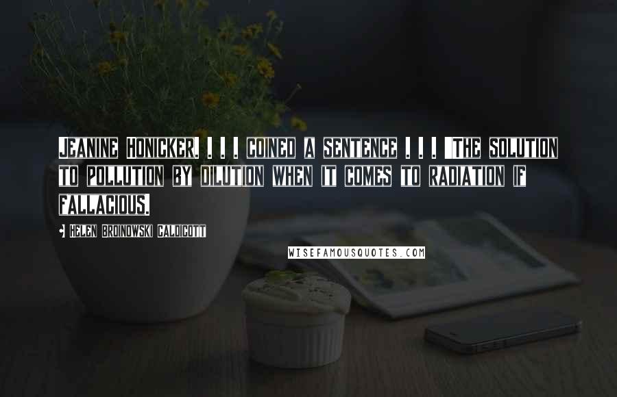 Helen Broinowski Caldicott Quotes: Jeanine Honicker. . . . coined a sentence . . . 'The solution to pollution by dilution when it comes to radiation if fallacious.