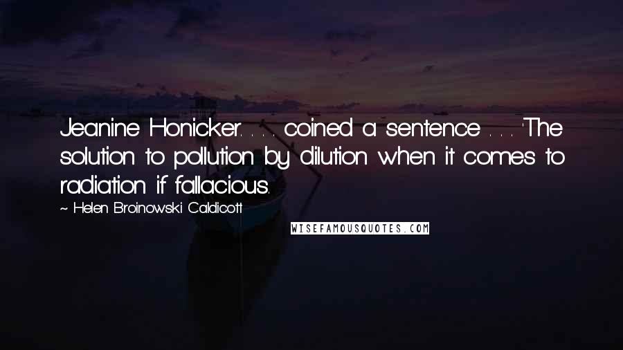 Helen Broinowski Caldicott Quotes: Jeanine Honicker. . . . coined a sentence . . . 'The solution to pollution by dilution when it comes to radiation if fallacious.