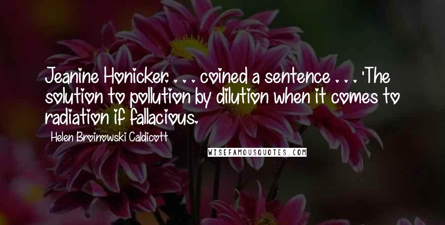 Helen Broinowski Caldicott Quotes: Jeanine Honicker. . . . coined a sentence . . . 'The solution to pollution by dilution when it comes to radiation if fallacious.