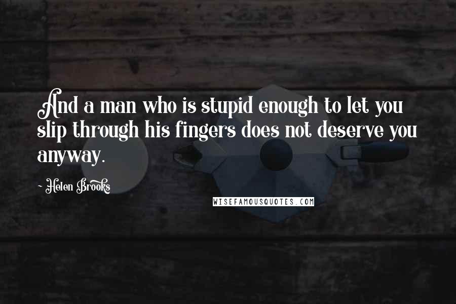 Helen Brooks Quotes: And a man who is stupid enough to let you slip through his fingers does not deserve you anyway.