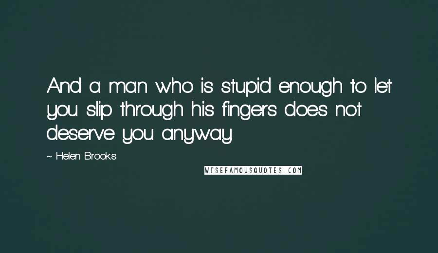 Helen Brooks Quotes: And a man who is stupid enough to let you slip through his fingers does not deserve you anyway.