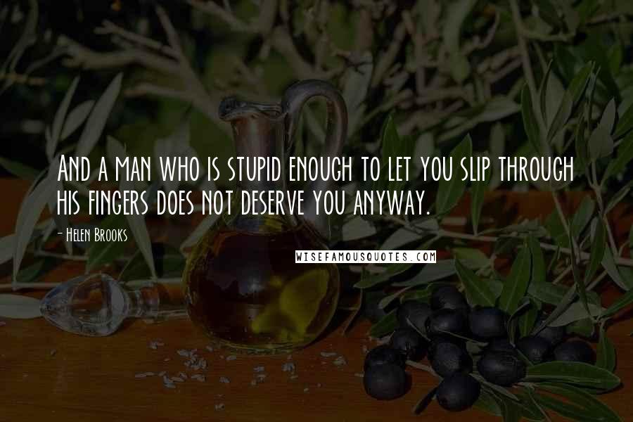 Helen Brooks Quotes: And a man who is stupid enough to let you slip through his fingers does not deserve you anyway.