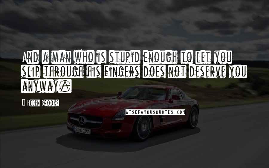 Helen Brooks Quotes: And a man who is stupid enough to let you slip through his fingers does not deserve you anyway.