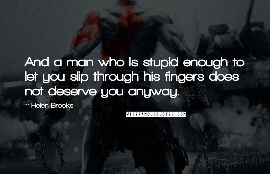 Helen Brooks Quotes: And a man who is stupid enough to let you slip through his fingers does not deserve you anyway.