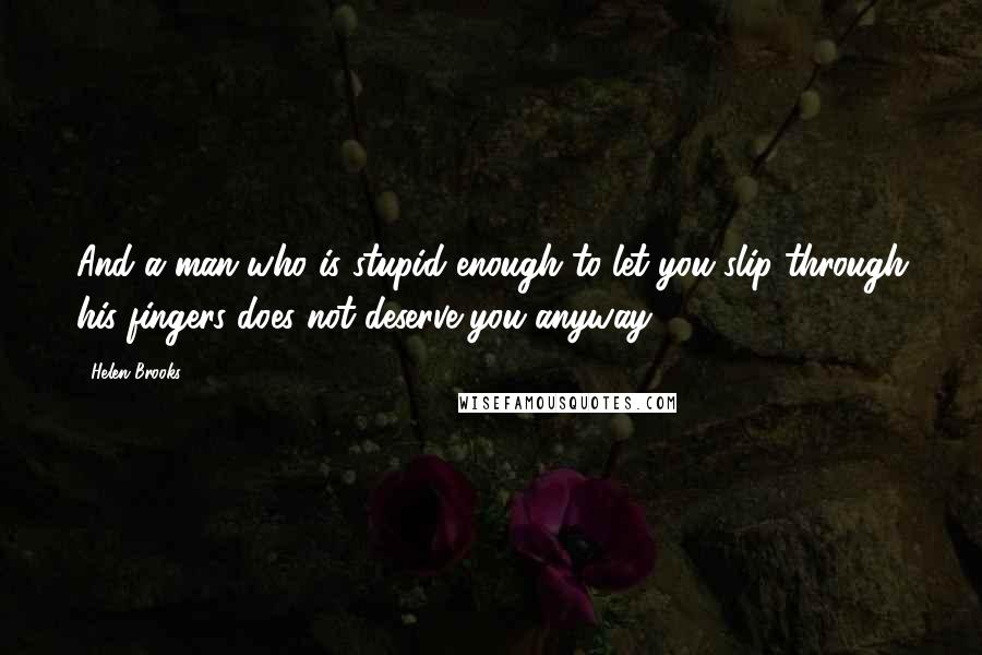 Helen Brooks Quotes: And a man who is stupid enough to let you slip through his fingers does not deserve you anyway.