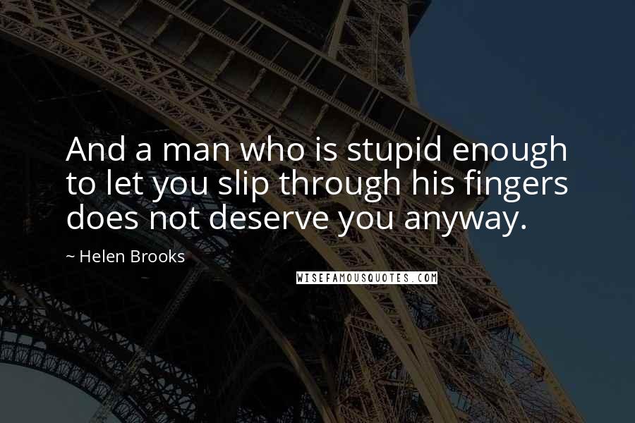 Helen Brooks Quotes: And a man who is stupid enough to let you slip through his fingers does not deserve you anyway.