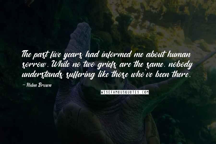 Helen Brown Quotes: The past five years had informed me about human sorrow. While no two griefs are the same, nobody understands suffering like those who've been there.