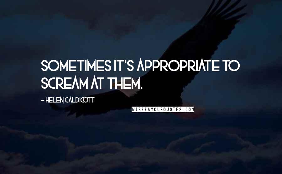 Helen Caldicott Quotes: Sometimes it's appropriate to scream at them.