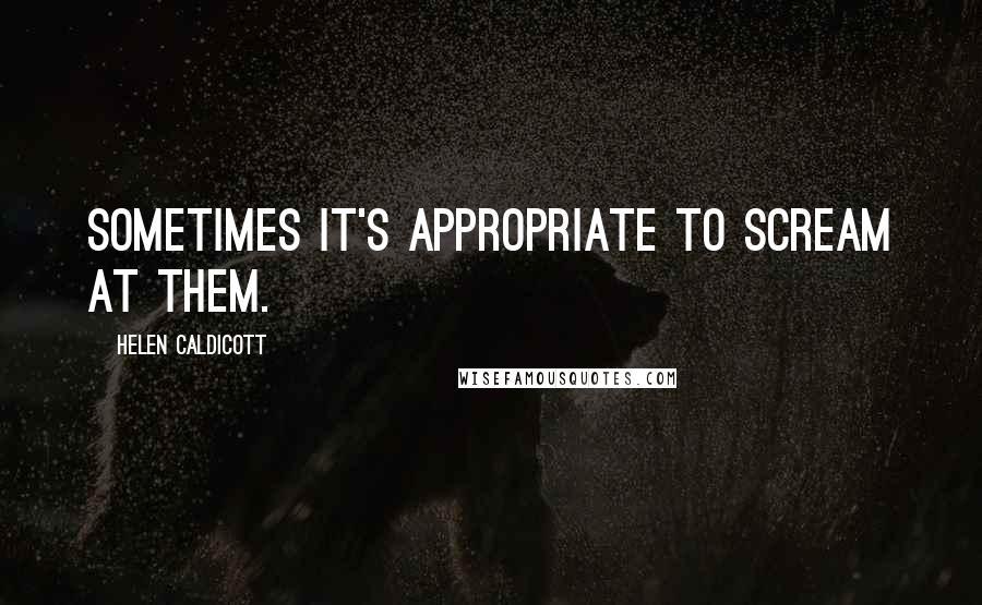 Helen Caldicott Quotes: Sometimes it's appropriate to scream at them.