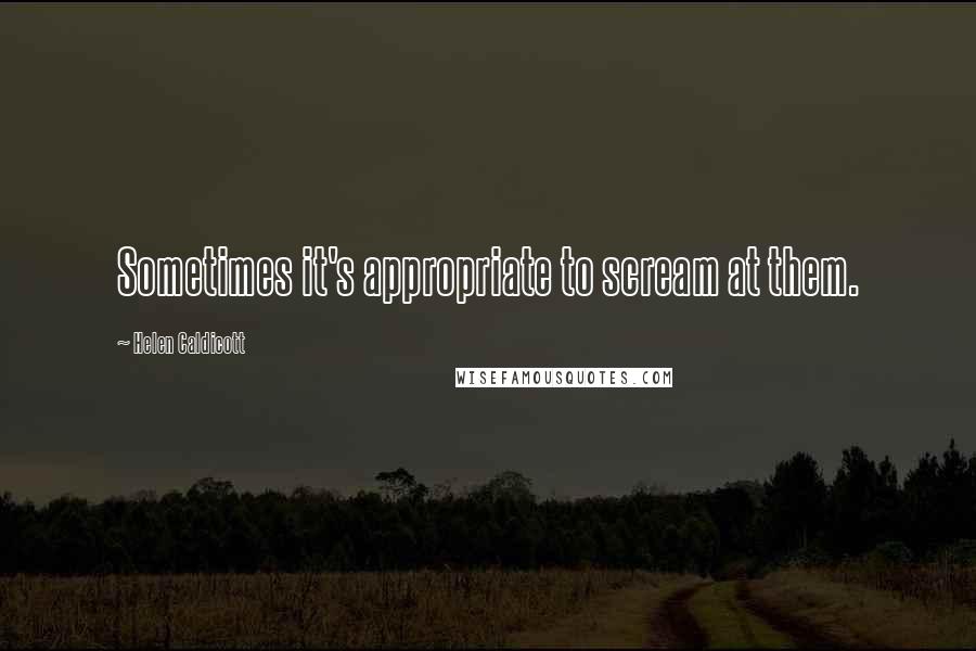 Helen Caldicott Quotes: Sometimes it's appropriate to scream at them.