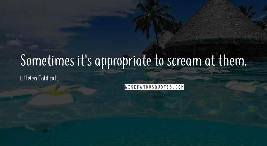 Helen Caldicott Quotes: Sometimes it's appropriate to scream at them.