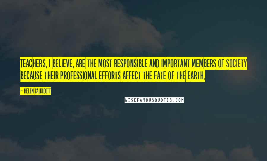 Helen Caldicott Quotes: Teachers, I believe, are the most responsible and important members of society because their professional efforts affect the fate of the earth.