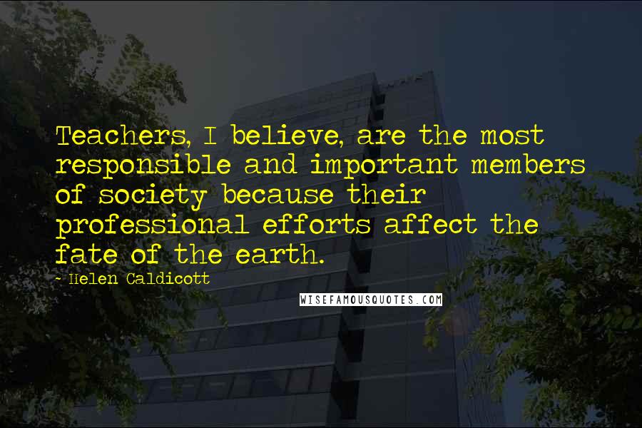 Helen Caldicott Quotes: Teachers, I believe, are the most responsible and important members of society because their professional efforts affect the fate of the earth.