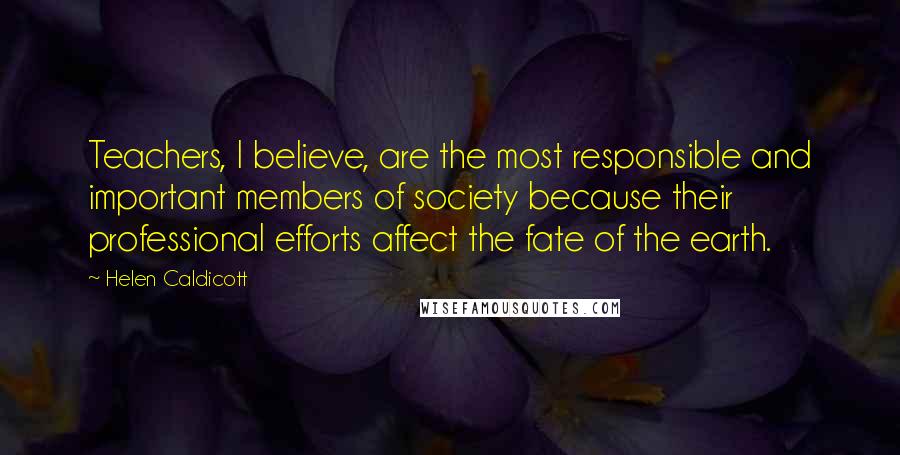 Helen Caldicott Quotes: Teachers, I believe, are the most responsible and important members of society because their professional efforts affect the fate of the earth.