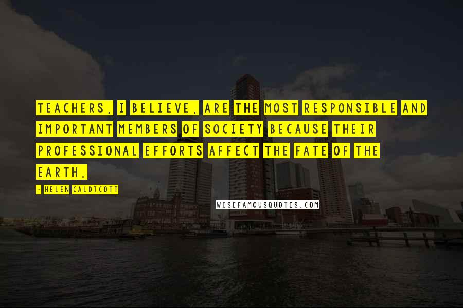 Helen Caldicott Quotes: Teachers, I believe, are the most responsible and important members of society because their professional efforts affect the fate of the earth.