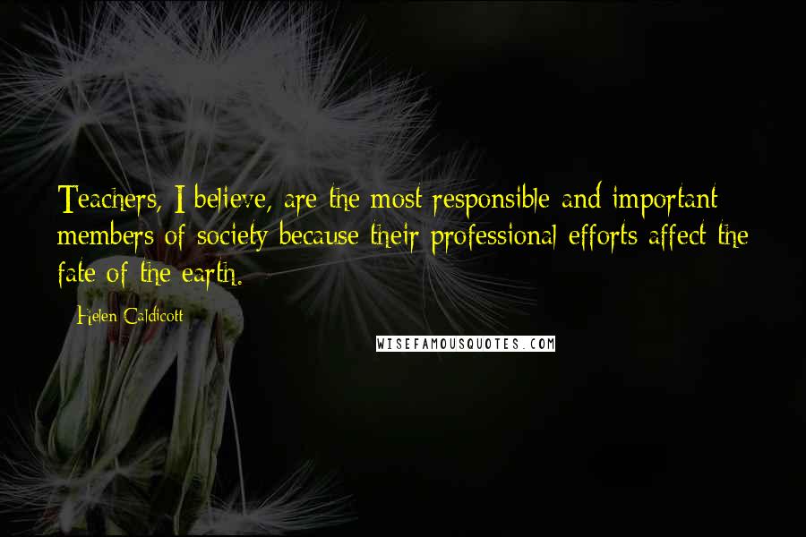 Helen Caldicott Quotes: Teachers, I believe, are the most responsible and important members of society because their professional efforts affect the fate of the earth.