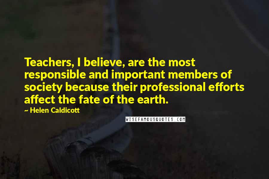 Helen Caldicott Quotes: Teachers, I believe, are the most responsible and important members of society because their professional efforts affect the fate of the earth.