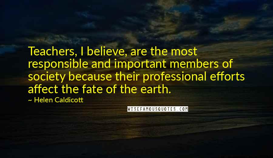Helen Caldicott Quotes: Teachers, I believe, are the most responsible and important members of society because their professional efforts affect the fate of the earth.