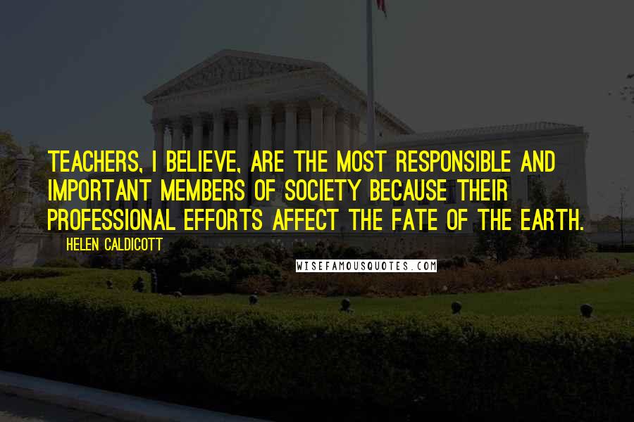 Helen Caldicott Quotes: Teachers, I believe, are the most responsible and important members of society because their professional efforts affect the fate of the earth.