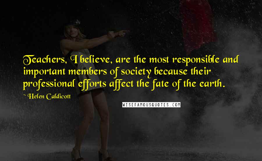 Helen Caldicott Quotes: Teachers, I believe, are the most responsible and important members of society because their professional efforts affect the fate of the earth.