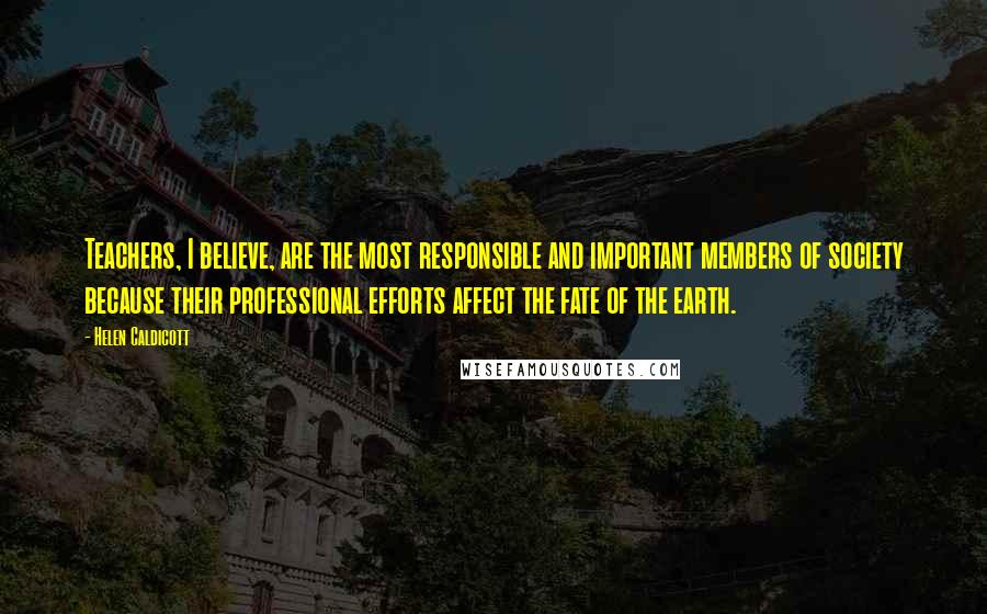 Helen Caldicott Quotes: Teachers, I believe, are the most responsible and important members of society because their professional efforts affect the fate of the earth.