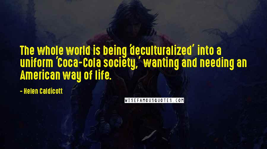 Helen Caldicott Quotes: The whole world is being 'deculturalized' into a uniform 'Coca-Cola society,' wanting and needing an American way of life.