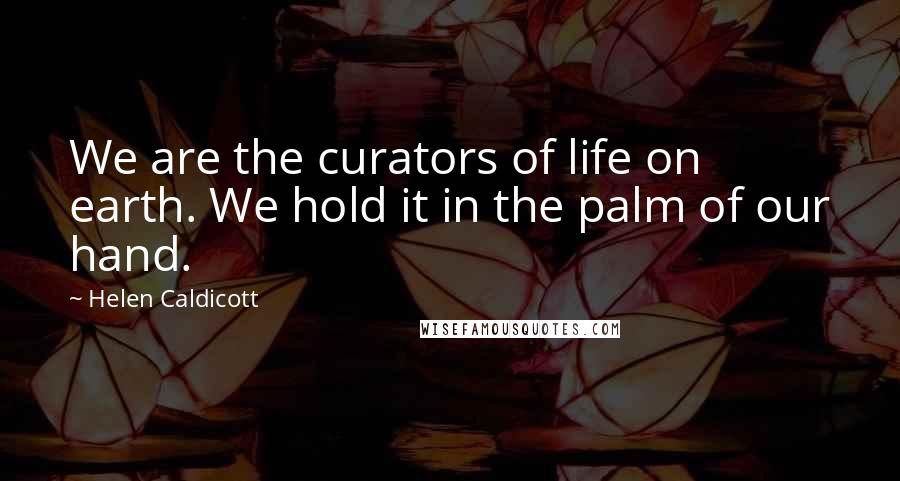 Helen Caldicott Quotes: We are the curators of life on earth. We hold it in the palm of our hand.