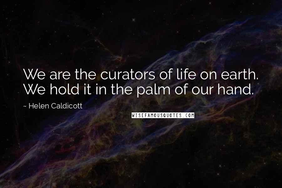 Helen Caldicott Quotes: We are the curators of life on earth. We hold it in the palm of our hand.