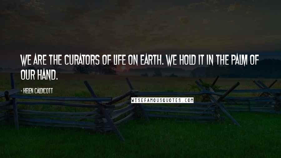 Helen Caldicott Quotes: We are the curators of life on earth. We hold it in the palm of our hand.