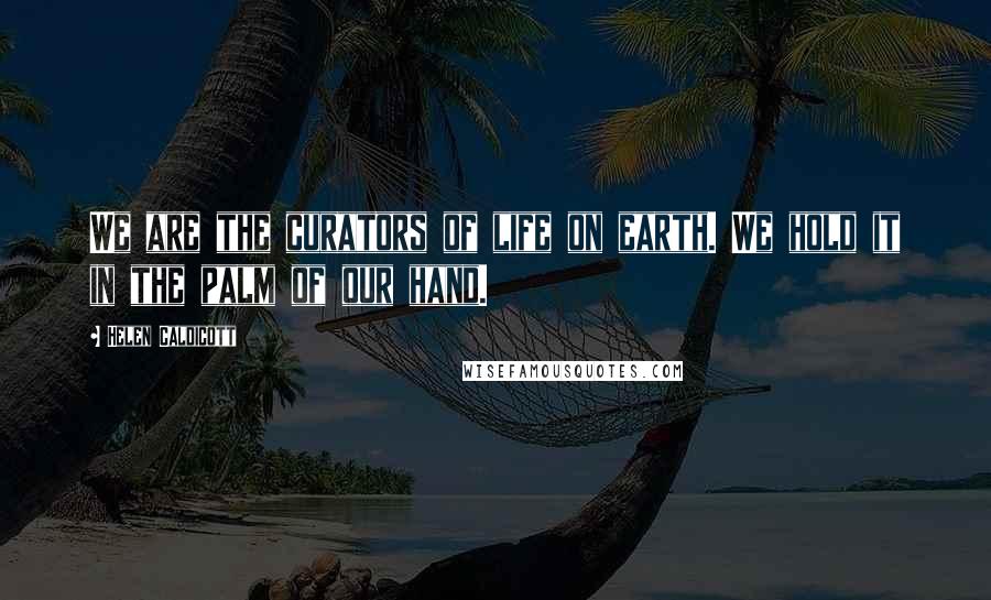 Helen Caldicott Quotes: We are the curators of life on earth. We hold it in the palm of our hand.
