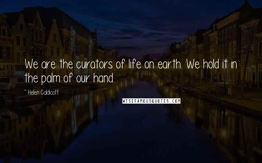 Helen Caldicott Quotes: We are the curators of life on earth. We hold it in the palm of our hand.