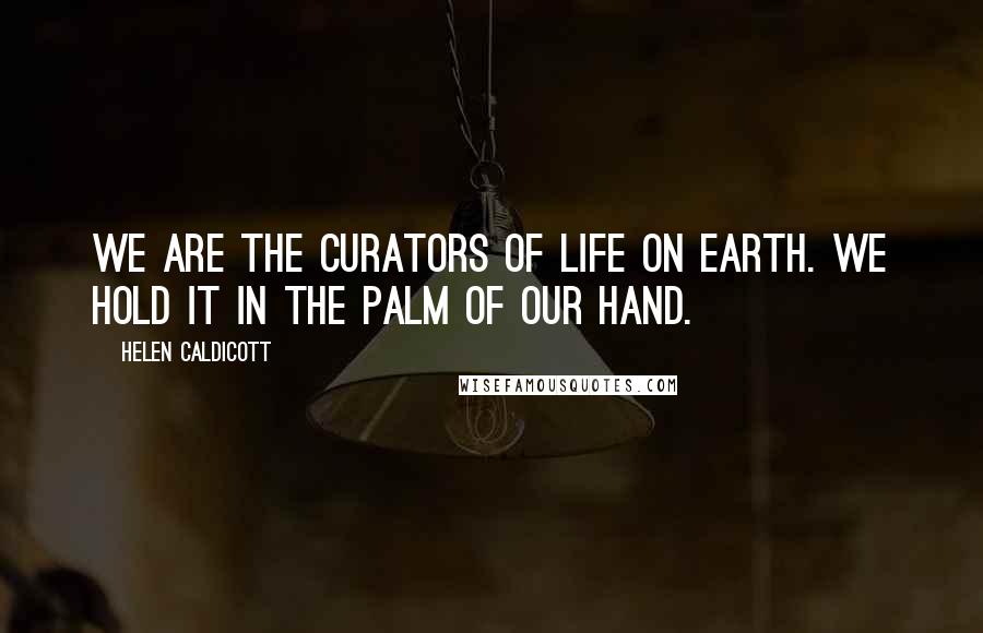 Helen Caldicott Quotes: We are the curators of life on earth. We hold it in the palm of our hand.