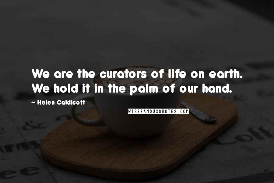 Helen Caldicott Quotes: We are the curators of life on earth. We hold it in the palm of our hand.